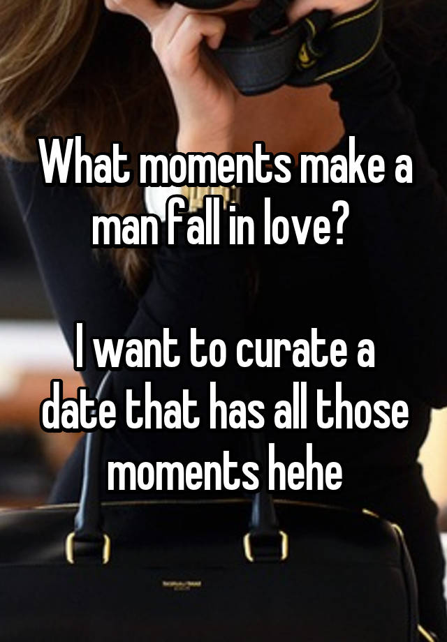 What moments make a man fall in love? 

I want to curate a date that has all those moments hehe