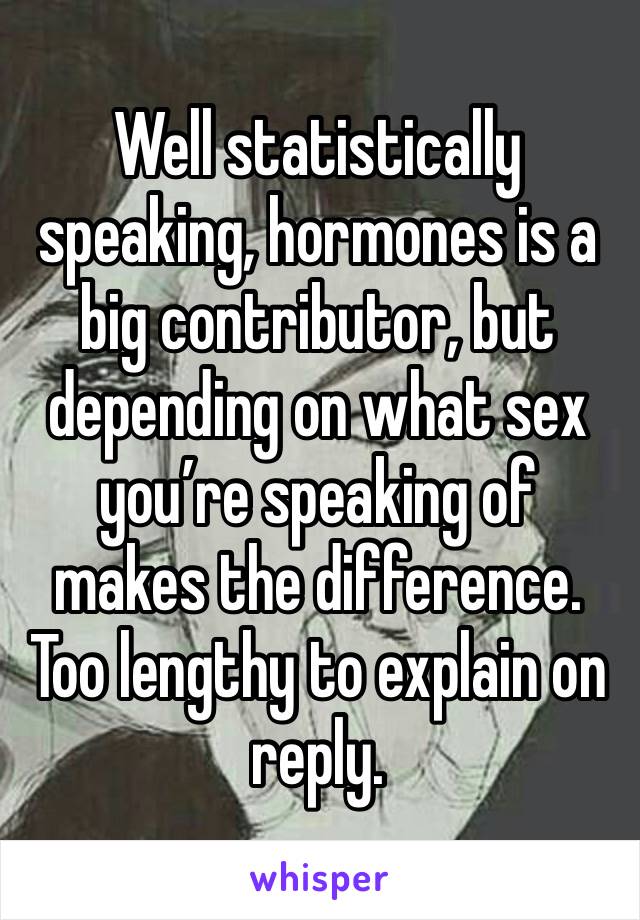 Well statistically speaking, hormones is a big contributor, but depending on what sex you’re speaking of makes the difference. Too lengthy to explain on reply. 