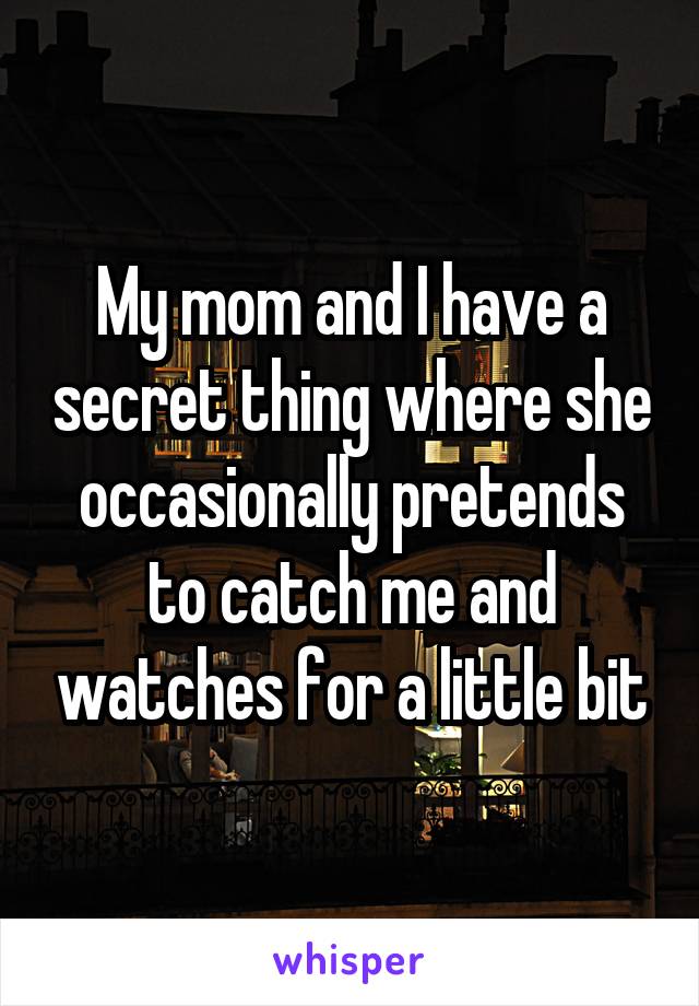 My mom and I have a secret thing where she occasionally pretends to catch me and watches for a little bit