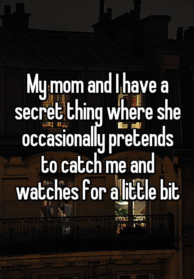 My mom and I have a secret thing where she occasionally pretends to catch me and watches for a little bit