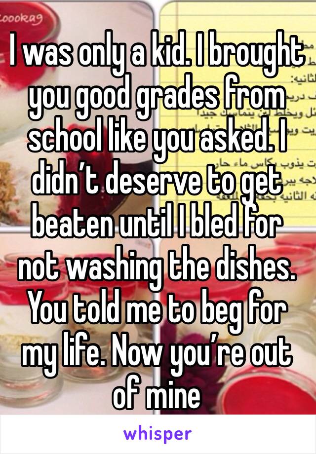 I was only a kid. I brought you good grades from school like you asked. I didn’t deserve to get beaten until I bled for not washing the dishes. You told me to beg for my life. Now you’re out of mine 