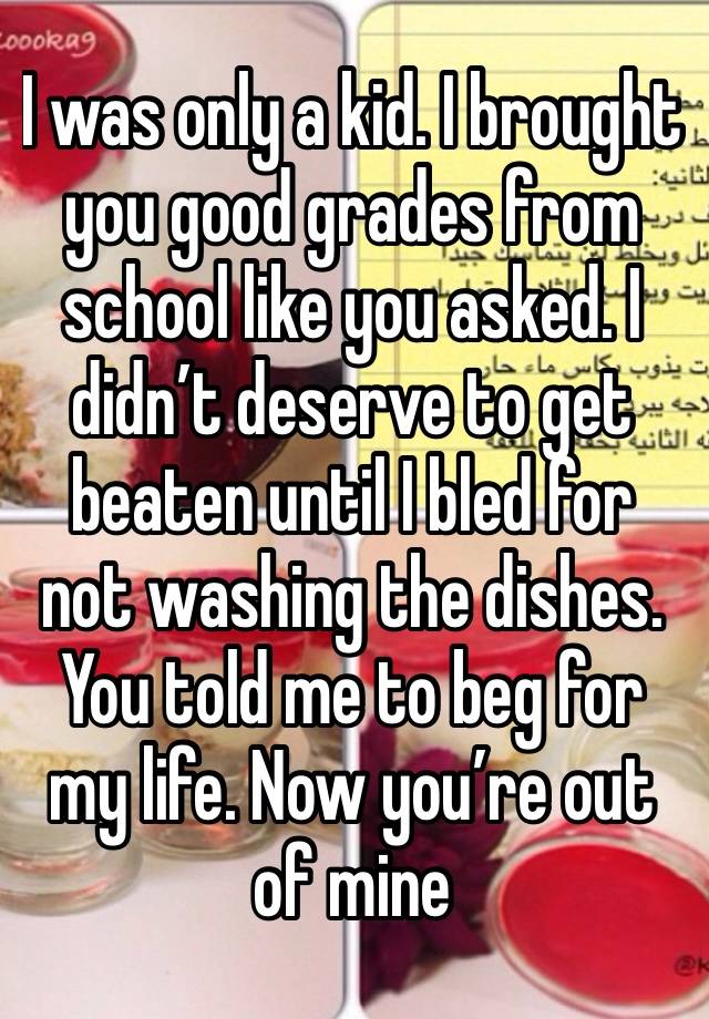 I was only a kid. I brought you good grades from school like you asked. I didn’t deserve to get beaten until I bled for not washing the dishes. You told me to beg for my life. Now you’re out of mine 