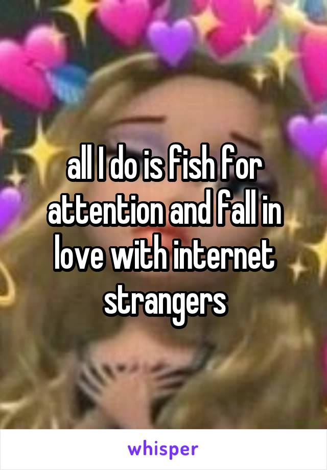 all I do is fish for attention and fall in love with internet strangers