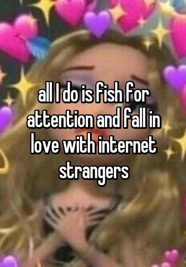 all I do is fish for attention and fall in love with internet strangers