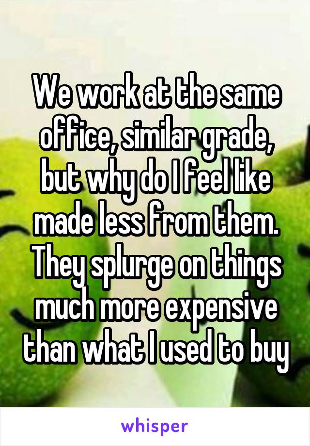 We work at the same office, similar grade, but why do I feel like made less from them. They splurge on things much more expensive than what I used to buy