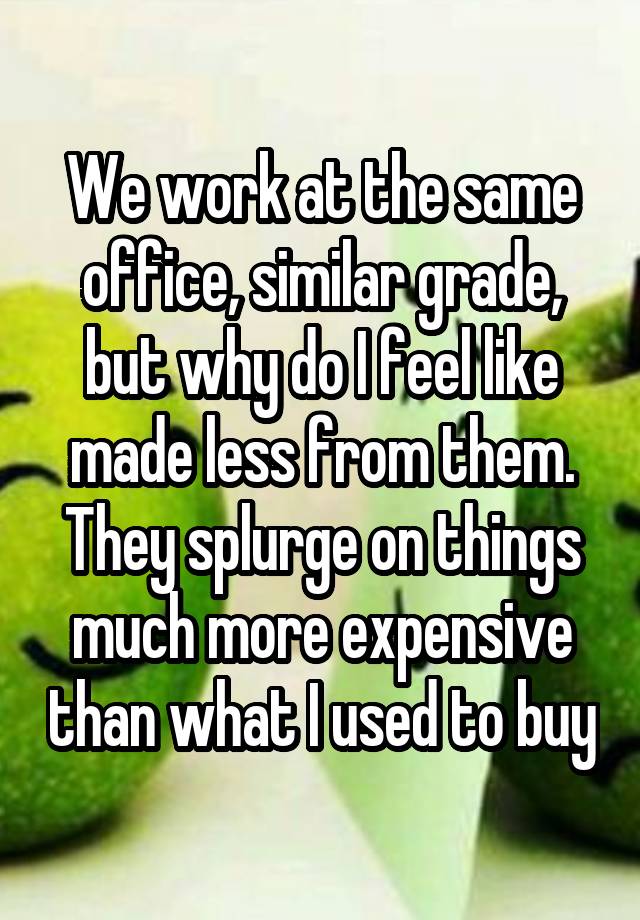 We work at the same office, similar grade, but why do I feel like made less from them. They splurge on things much more expensive than what I used to buy