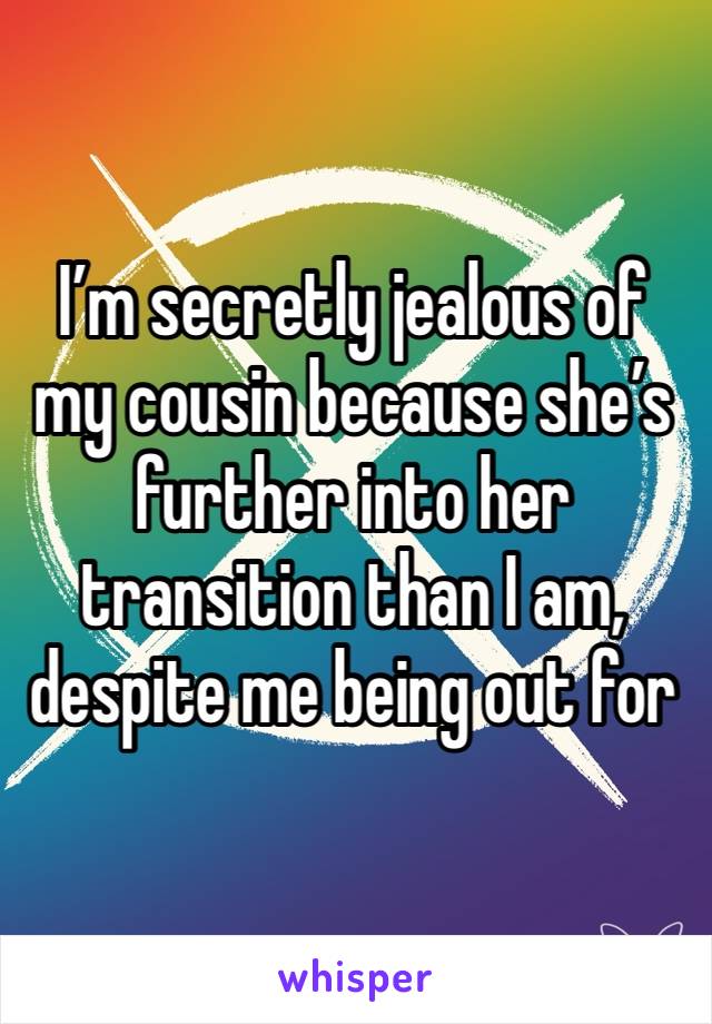 I’m secretly jealous of my cousin because she’s further into her transition than I am, despite me being out for longer than her. 