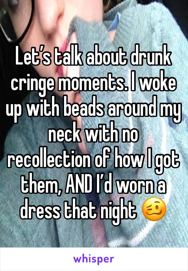 Let’s talk about drunk cringe moments. I woke up with beads around my neck with no recollection of how I got them, AND I’d worn a dress that night 🥴