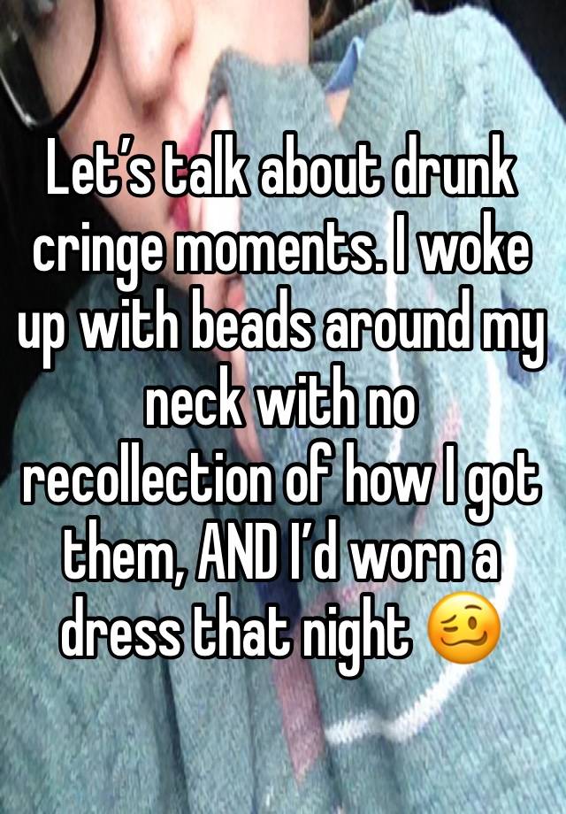 Let’s talk about drunk cringe moments. I woke up with beads around my neck with no recollection of how I got them, AND I’d worn a dress that night 🥴