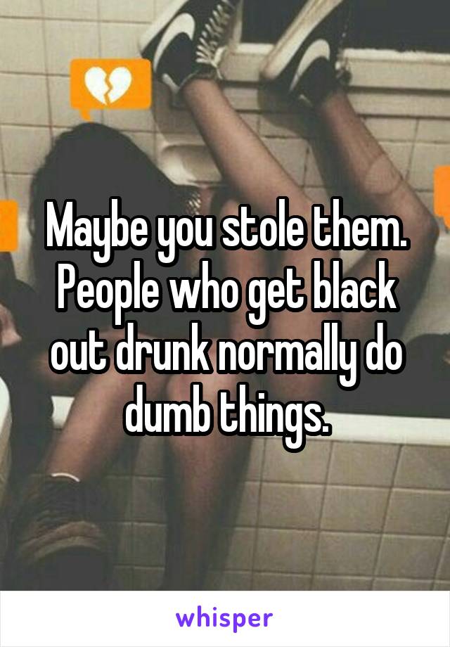 Maybe you stole them. People who get black out drunk normally do dumb things.