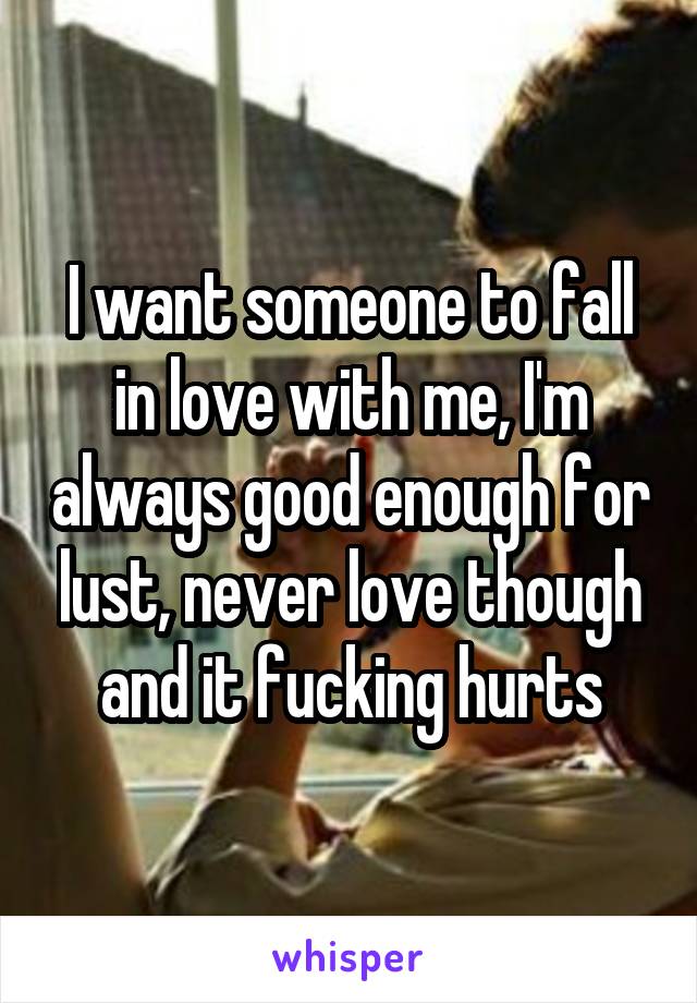 I want someone to fall in love with me, I'm always good enough for lust, never love though and it fucking hurts