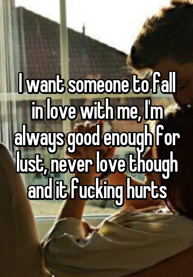 I want someone to fall in love with me, I'm always good enough for lust, never love though and it fucking hurts