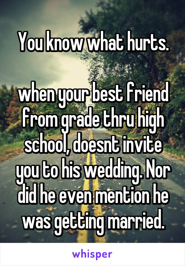 You know what hurts.

when your best friend from grade thru high school, doesnt invite you to his wedding. Nor did he even mention he was getting married.