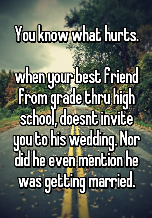 You know what hurts.

when your best friend from grade thru high school, doesnt invite you to his wedding. Nor did he even mention he was getting married.