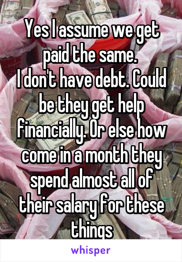 Yes I assume we get paid the same. 
I don't have debt. Could be they get help financially. Or else how come in a month they spend almost all of their salary for these things