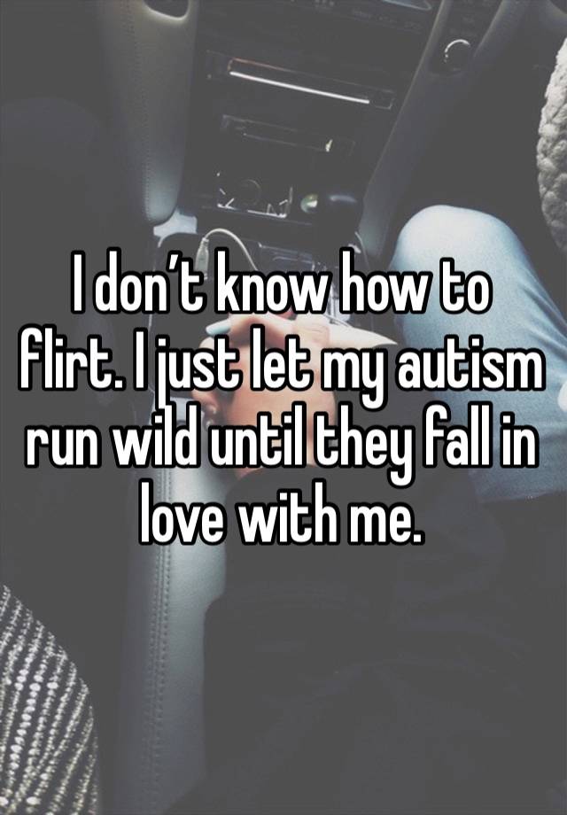 I don’t know how to flirt. I just let my autism run wild until they fall in love with me. 