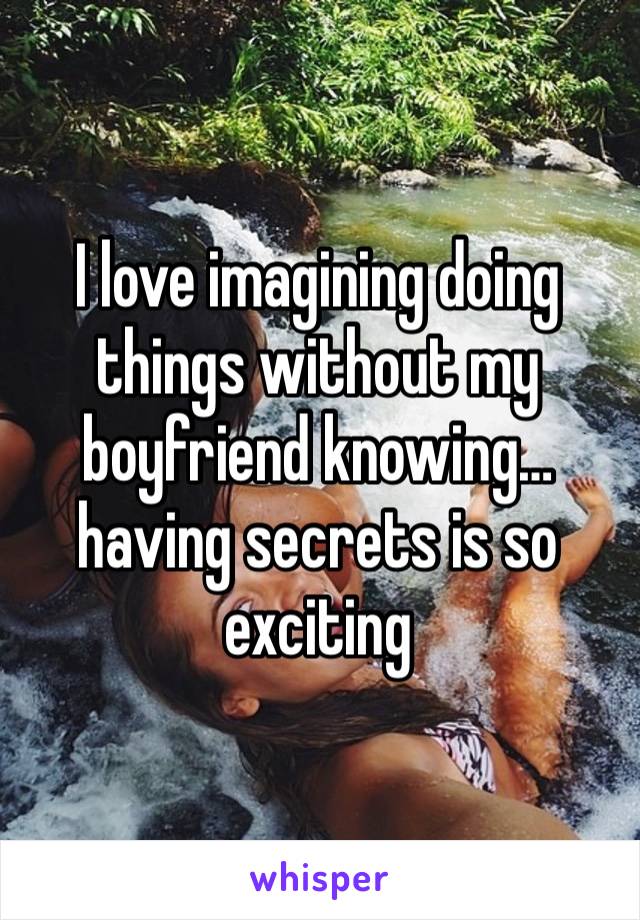 I love imagining doing things without my boyfriend knowing… having secrets is so exciting