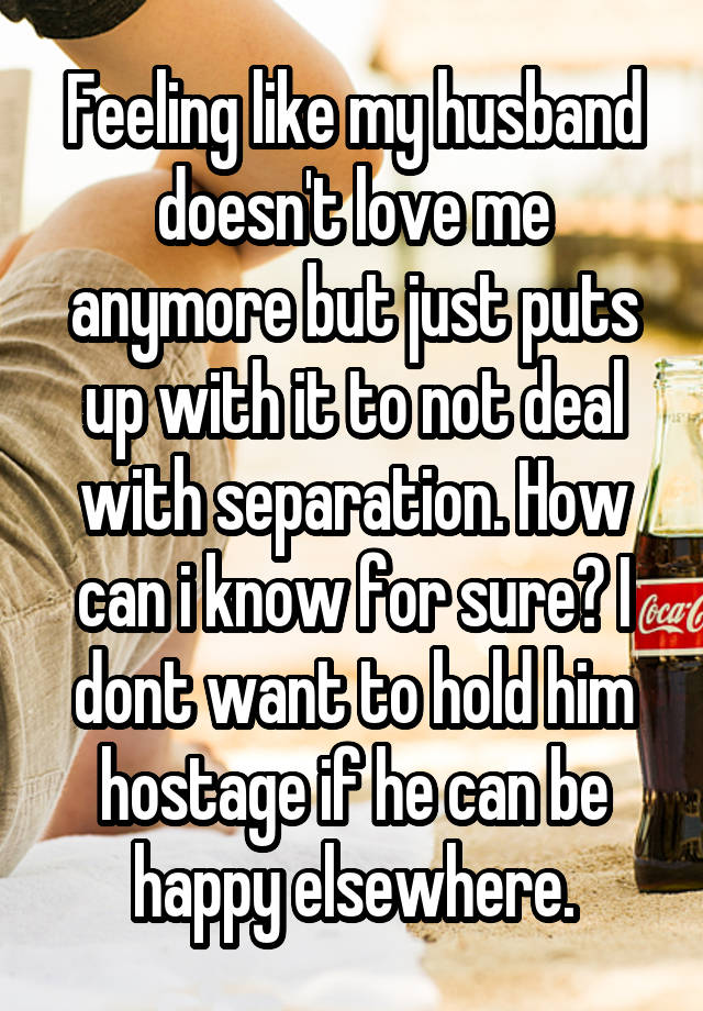 Feeling like my husband doesn't love me anymore but just puts up with it to not deal with separation. How can i know for sure? I dont want to hold him hostage if he can be happy elsewhere.