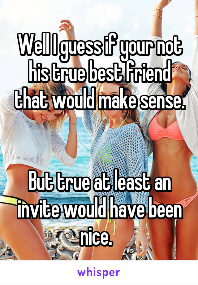 Well I guess if your not his true best friend that would make sense.  

But true at least an invite would have been nice.  