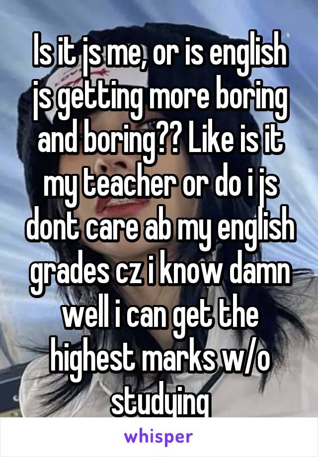 Is it js me, or is english js getting more boring and boring?? Like is it my teacher or do i js dont care ab my english grades cz i know damn well i can get the highest marks w/o studying