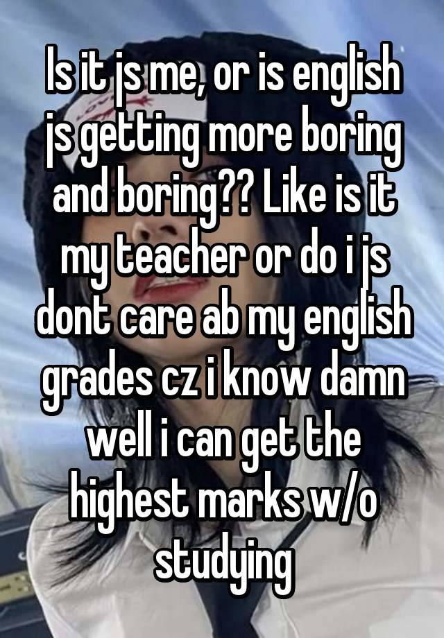 Is it js me, or is english js getting more boring and boring?? Like is it my teacher or do i js dont care ab my english grades cz i know damn well i can get the highest marks w/o studying