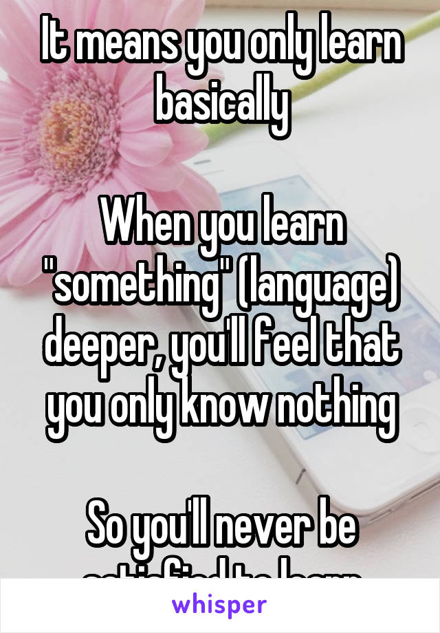 It means you only learn basically

When you learn "something" (language) deeper, you'll feel that you only know nothing

So you'll never be satisfied to learn