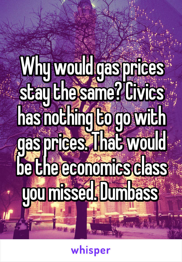 Why would gas prices stay the same? Civics has nothing to go with gas prices. That would be the economics class you missed. Dumbass 