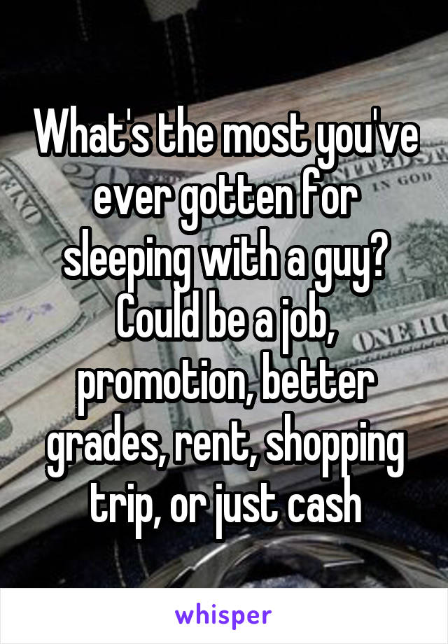 What's the most you've ever gotten for sleeping with a guy? Could be a job, promotion, better grades, rent, shopping trip, or just cash