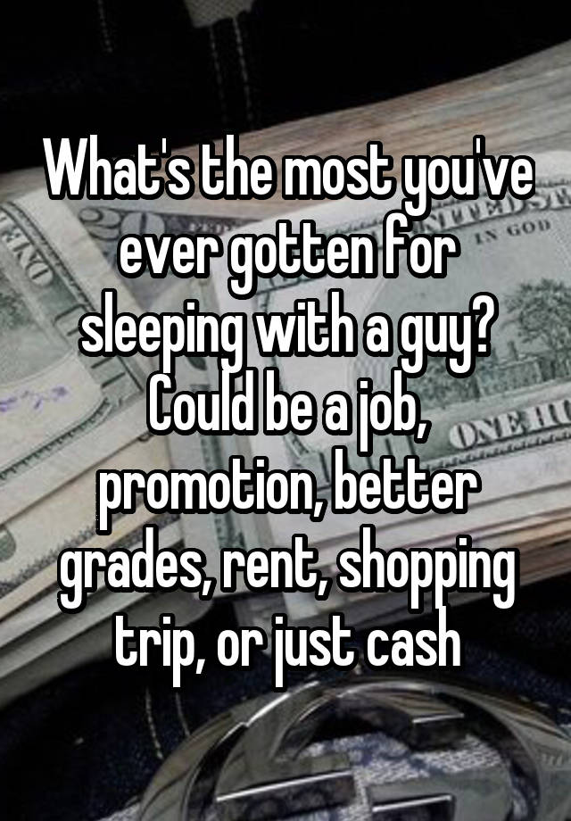 What's the most you've ever gotten for sleeping with a guy? Could be a job, promotion, better grades, rent, shopping trip, or just cash