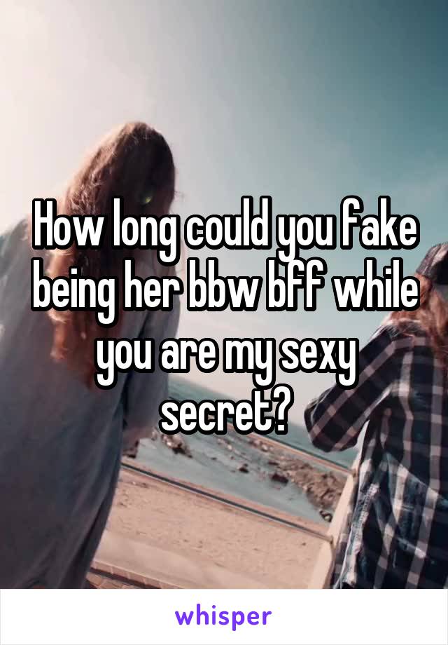 How long could you fake being her bbw bff while you are my sexy secret?