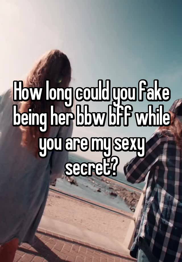 How long could you fake being her bbw bff while you are my sexy secret?