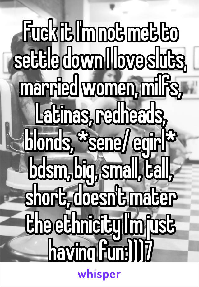 Fuck it I'm not met to settle down I love sluts, married women, milfs, Latinas, redheads, blonds, *sene/ egirl* bdsm, big, small, tall, short, doesn't mater the ethnicity I'm just having fun:)))7