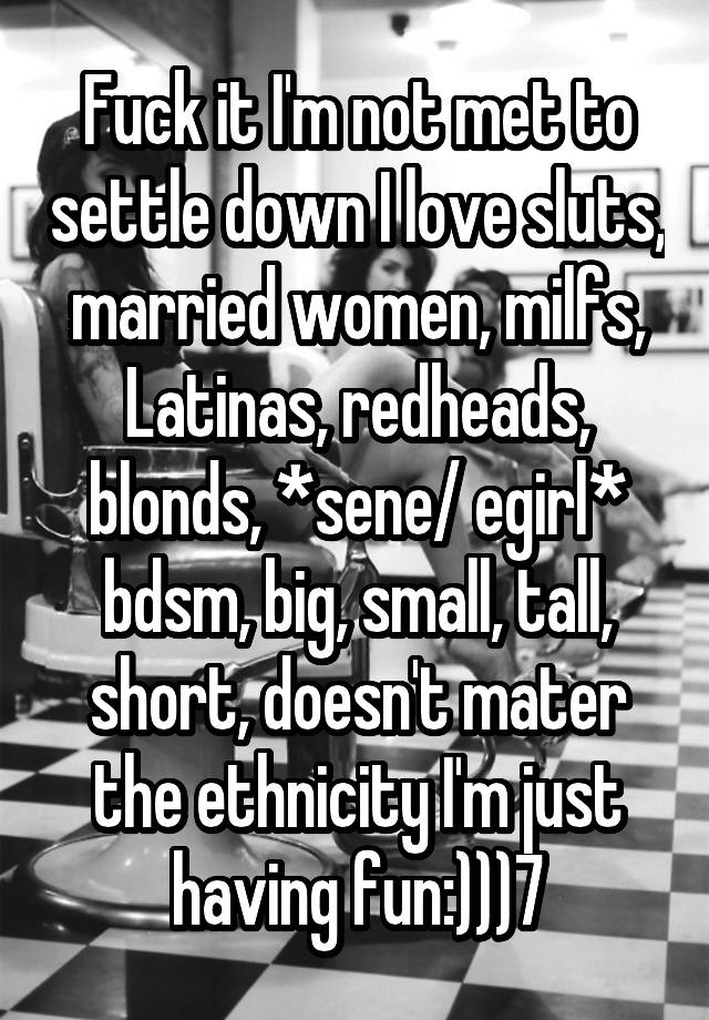 Fuck it I'm not met to settle down I love sluts, married women, milfs, Latinas, redheads, blonds, *sene/ egirl* bdsm, big, small, tall, short, doesn't mater the ethnicity I'm just having fun:)))7