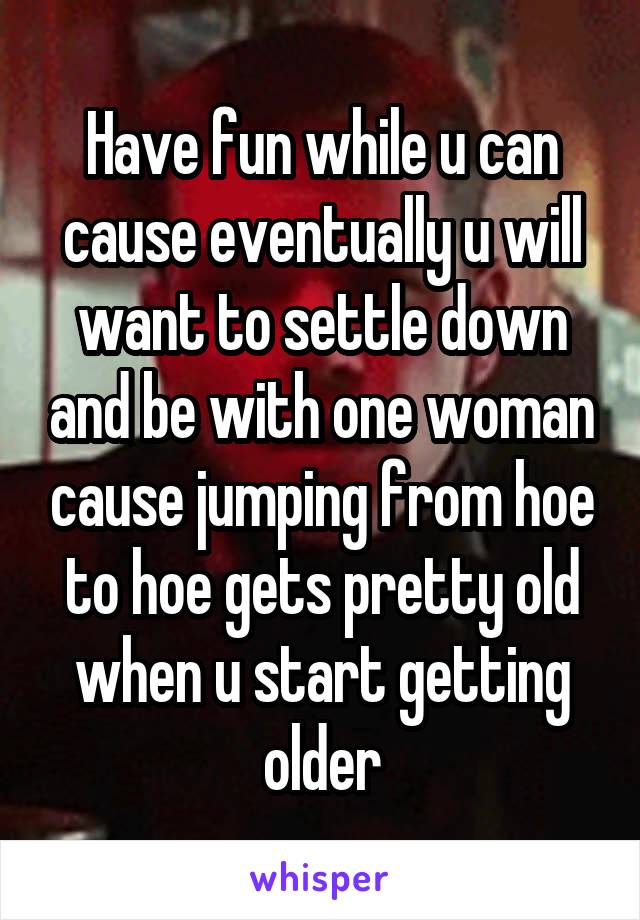 Have fun while u can cause eventually u will want to settle down and be with one woman cause jumping from hoe to hoe gets pretty old when u start getting older