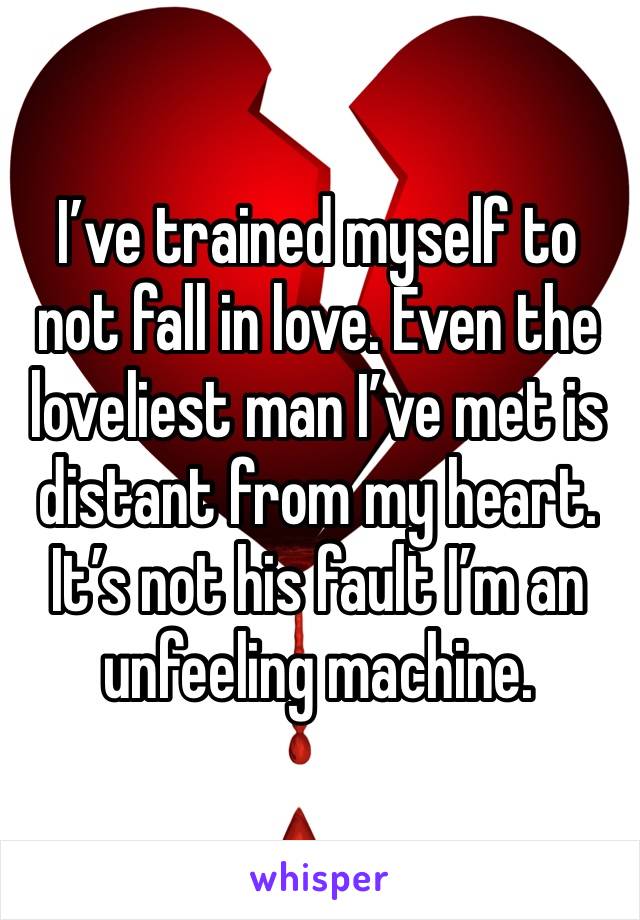 I’ve trained myself to not fall in love. Even the loveliest man I’ve met is distant from my heart. It’s not his fault I’m an unfeeling machine.