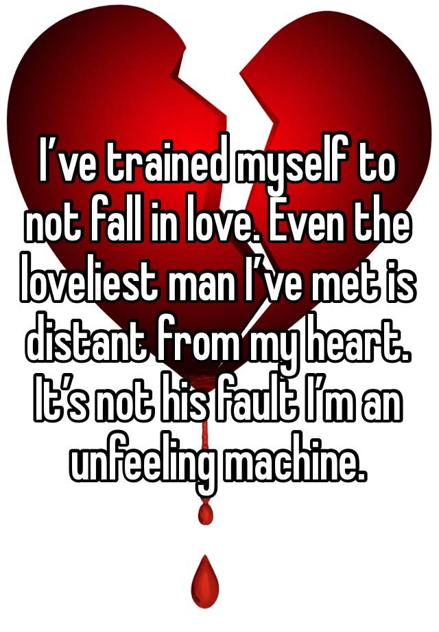 I’ve trained myself to not fall in love. Even the loveliest man I’ve met is distant from my heart. It’s not his fault I’m an unfeeling machine.