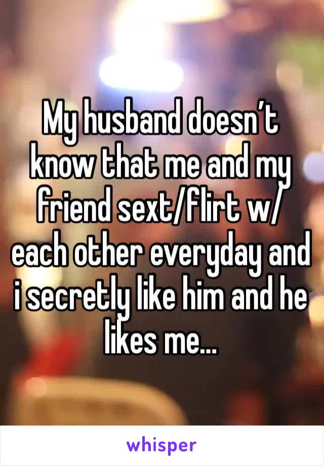 My husband doesn’t know that me and my friend sext/flirt w/ each other everyday and i secretly like him and he likes me…