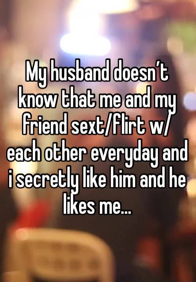 My husband doesn’t know that me and my friend sext/flirt w/ each other everyday and i secretly like him and he likes me…