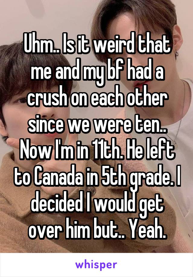 Uhm.. Is it weird that me and my bf had a crush on each other since we were ten.. Now I'm in 11th. He left to Canada in 5th grade. I decided I would get over him but.. Yeah.