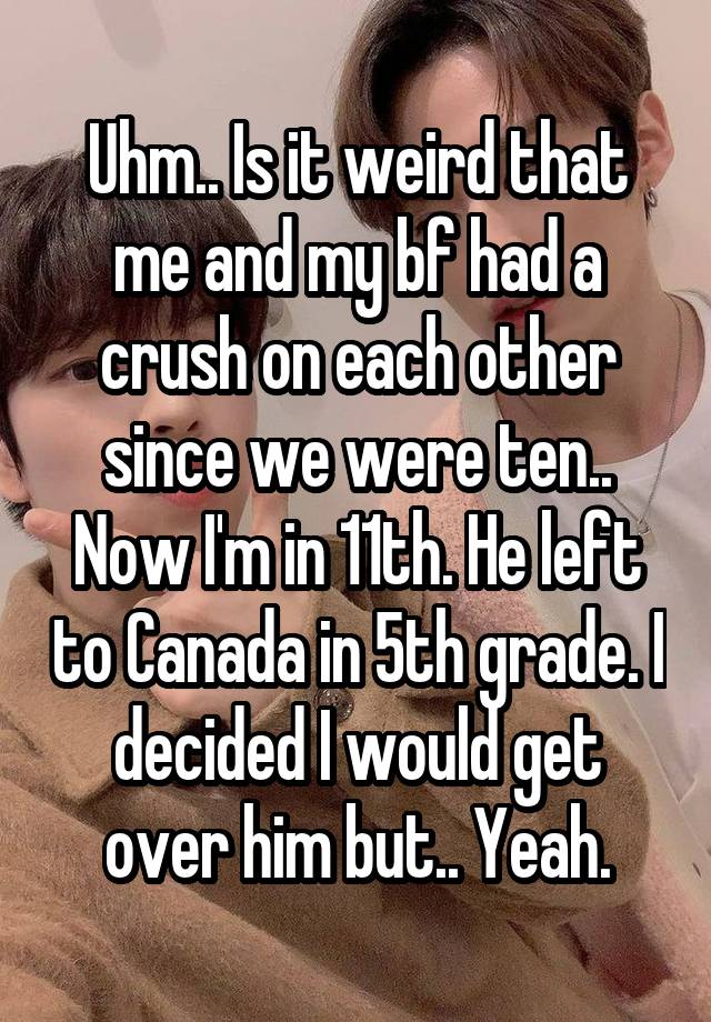 Uhm.. Is it weird that me and my bf had a crush on each other since we were ten.. Now I'm in 11th. He left to Canada in 5th grade. I decided I would get over him but.. Yeah.