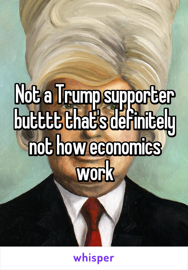 Not a Trump supporter butttt that's definitely not how economics work