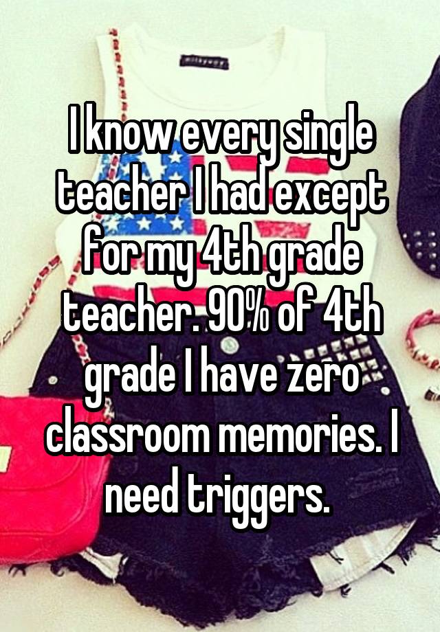 I know every single teacher I had except for my 4th grade teacher. 90% of 4th grade I have zero classroom memories. I need triggers. 