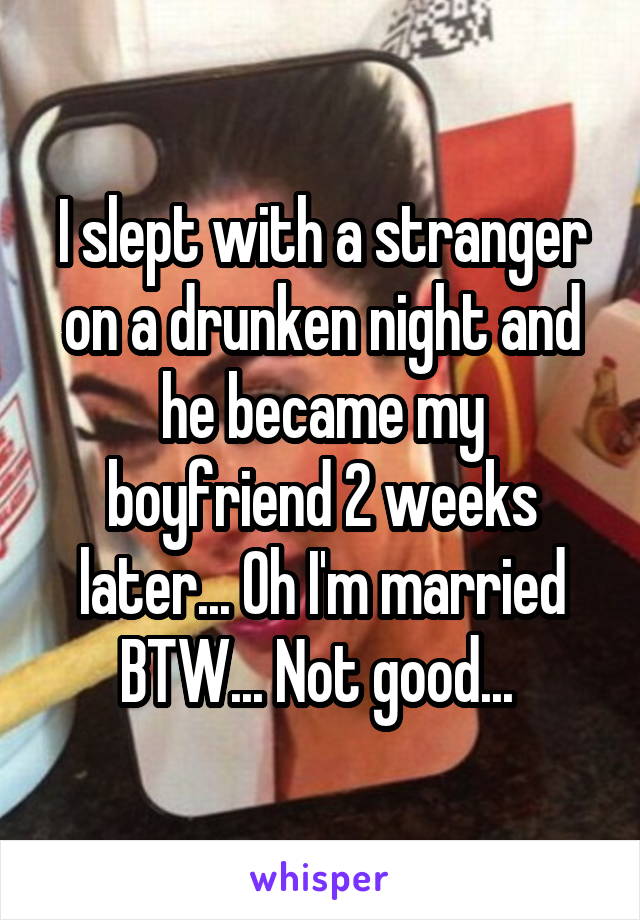 I slept with a stranger on a drunken night and he became my boyfriend 2 weeks later... Oh I'm married BTW... Not good... 