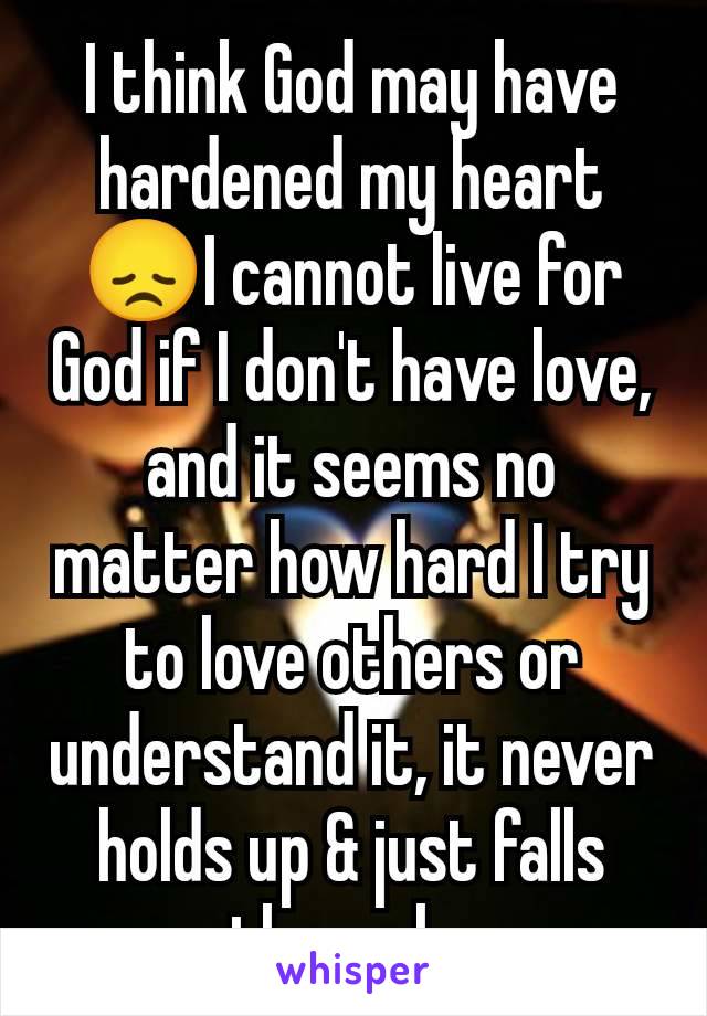 I think God may have hardened my heart😞I cannot live for God if I don't have love, and it seems no matter how hard I try to love others or understand it, it never holds up & just falls through. 