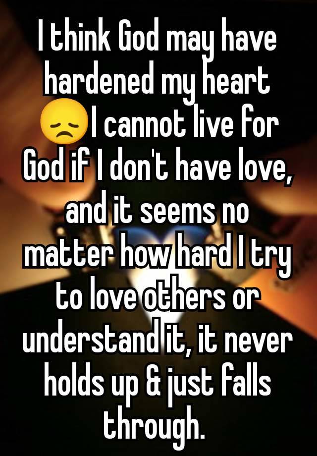 I think God may have hardened my heart😞I cannot live for God if I don't have love, and it seems no matter how hard I try to love others or understand it, it never holds up & just falls through. 