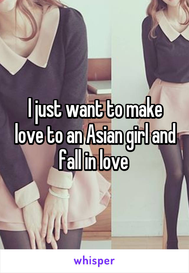 I just want to make love to an Asian girl and fall in love 