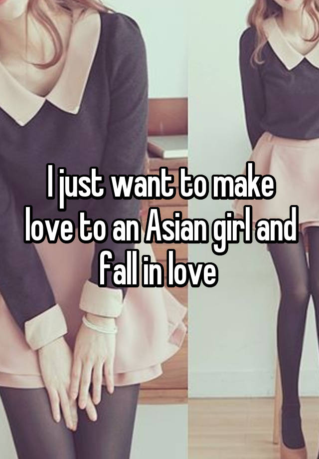 I just want to make love to an Asian girl and fall in love 