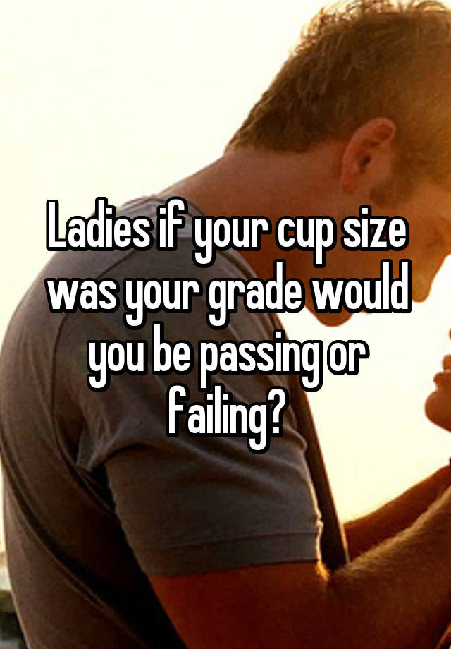 Ladies if your cup size was your grade would you be passing or failing?