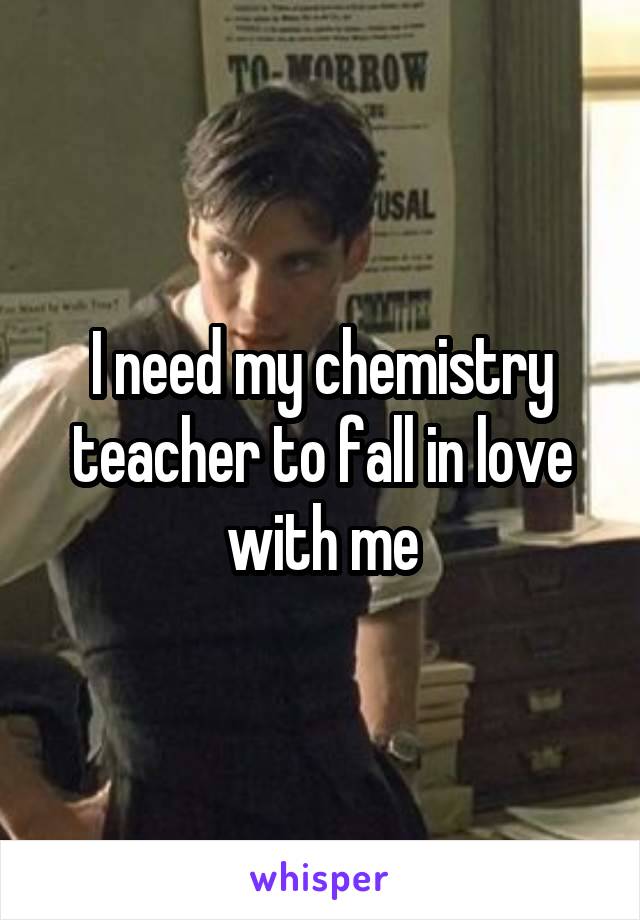 I need my chemistry teacher to fall in love with me