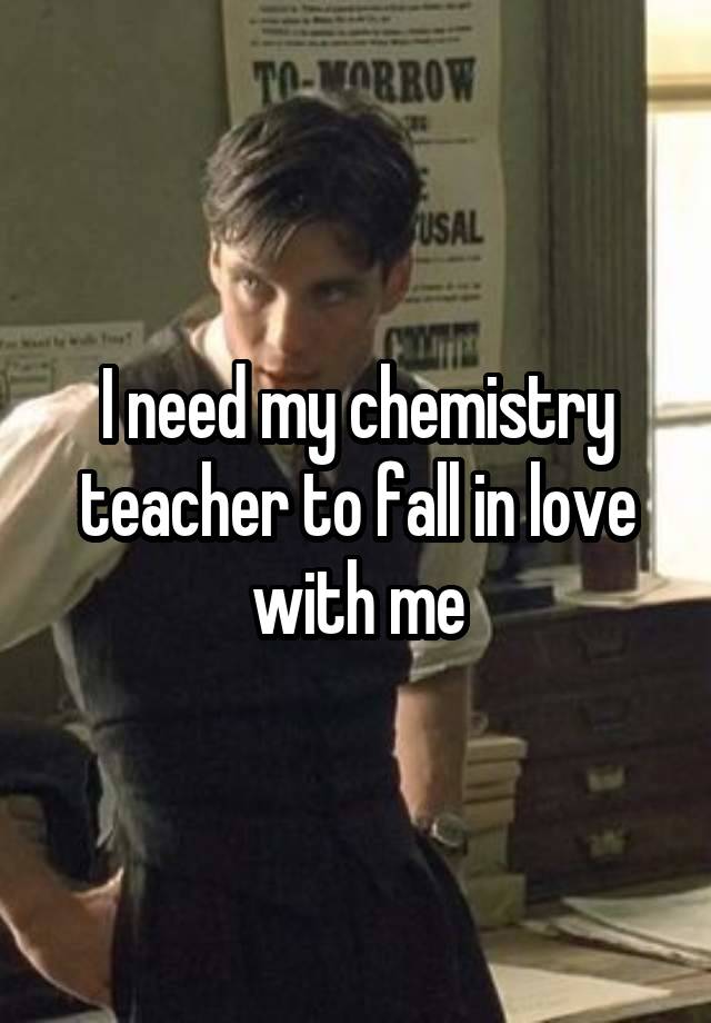 I need my chemistry teacher to fall in love with me